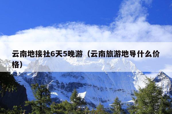 云南地接社6天5晚游（云南旅游地导什么价格）