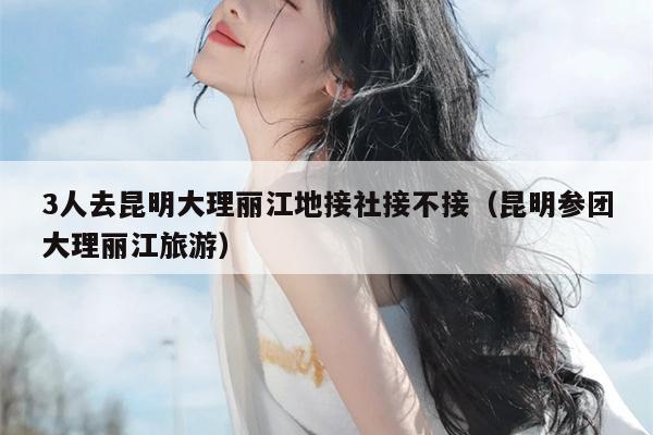 3人去昆明大理丽江地接社接不接（昆明参团大理丽江旅游）