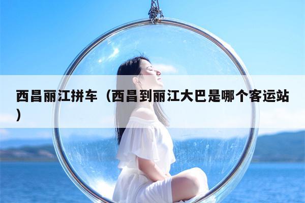 西昌丽江拼车（西昌到丽江大巴是哪个客运站）