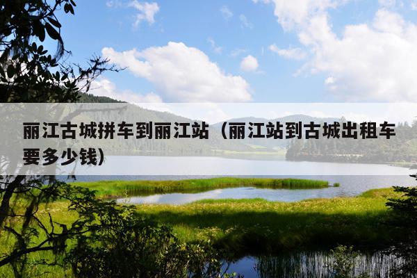 丽江古城拼车到丽江站（丽江站到古城出租车要多少钱）