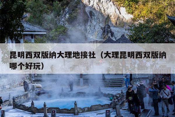 昆明西双版纳大理地接社（大理昆明西双版纳哪个好玩）