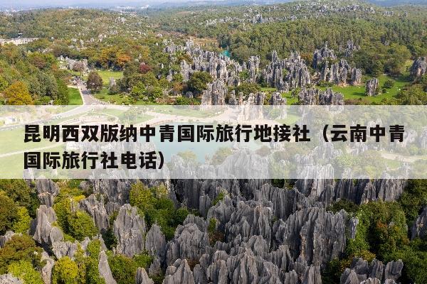 昆明西双版纳中青国际旅行地接社（云南中青国际旅行社电话）