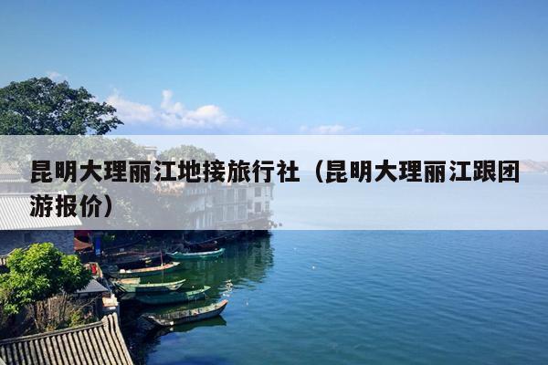 昆明大理丽江地接旅行社（昆明大理丽江跟团游报价）