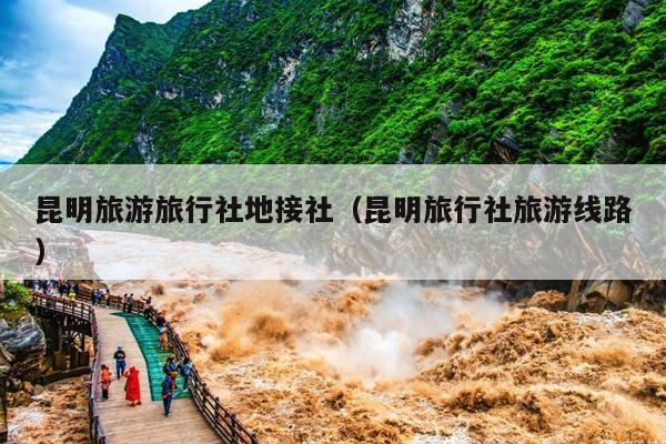 昆明旅游旅行社地接社（昆明旅行社旅游线路）