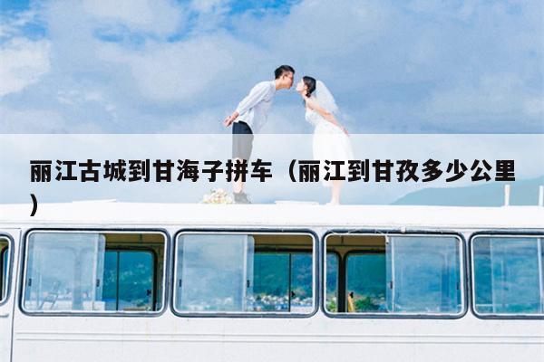 丽江古城到甘海子拼车（丽江到甘孜多少公里）