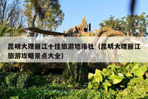 昆明大理丽江十佳旅游地接社（昆明大理丽江旅游攻略景点大全）