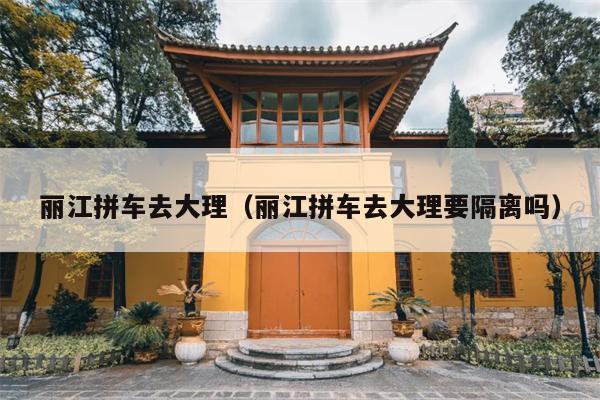 丽江拼车去大理（丽江拼车去大理要隔离吗）