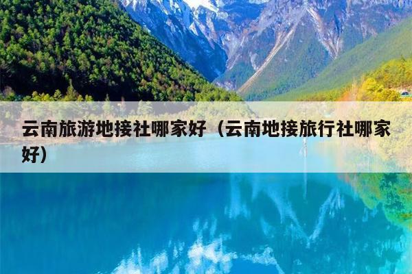 云南旅游地接社哪家好（云南地接旅行社哪家好）