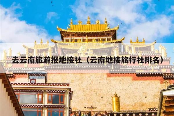 去云南旅游报地接社（云南地接旅行社排名）