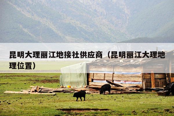 昆明大理丽江地接社供应商（昆明丽江大理地理位置）