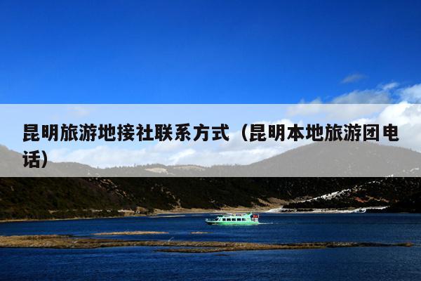 昆明旅游地接社联系方式（昆明本地旅游团电话）