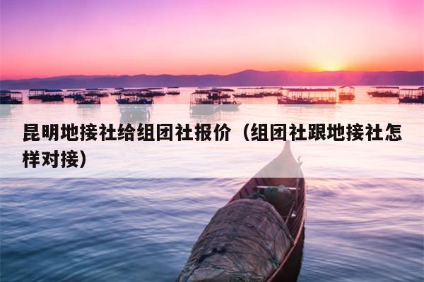 昆明地接社给组团社报价（组团社跟地接社怎样对接）