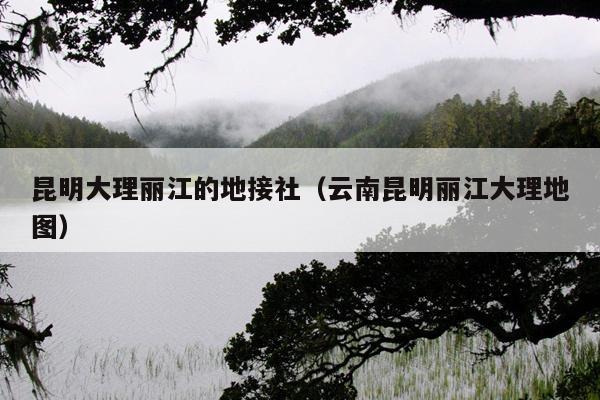 昆明大理丽江的地接社（云南昆明丽江大理地图）