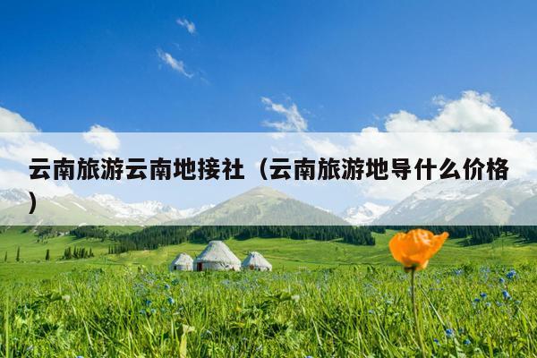 云南旅游云南地接社（云南旅游地导什么价格）