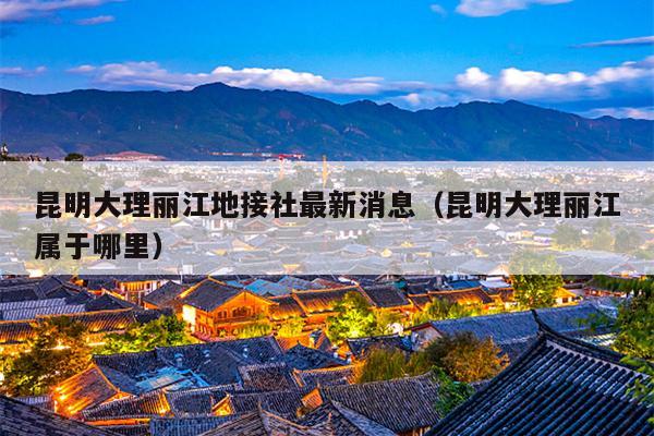 昆明大理丽江地接社最新消息（昆明大理丽江属于哪里）