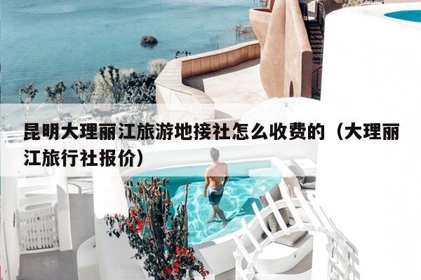 昆明大理丽江旅游地接社怎么收费的（大理丽江旅行社报价）