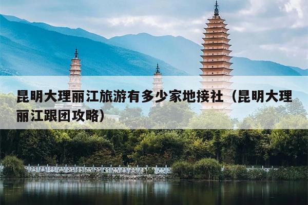 昆明大理丽江旅游有多少家地接社（昆明大理丽江跟团攻略）