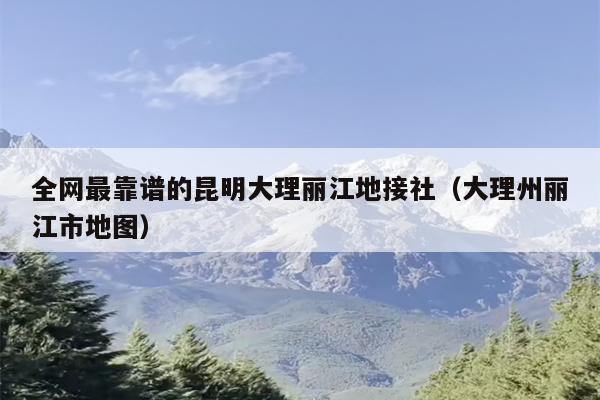 全网最靠谱的昆明大理丽江地接社（大理州丽江市地图）