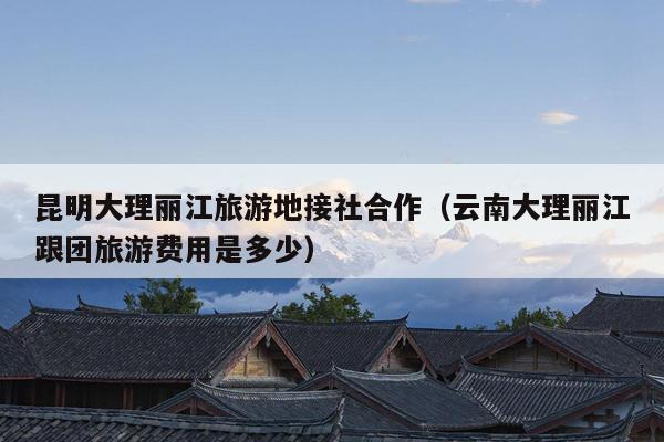 昆明大理丽江旅游地接社合作（云南大理丽江跟团旅游费用是多少）