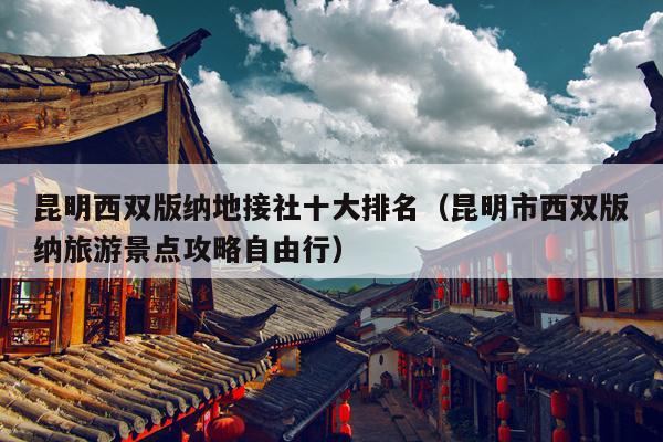 昆明西双版纳地接社十大排名（昆明市西双版纳旅游景点攻略自由行）