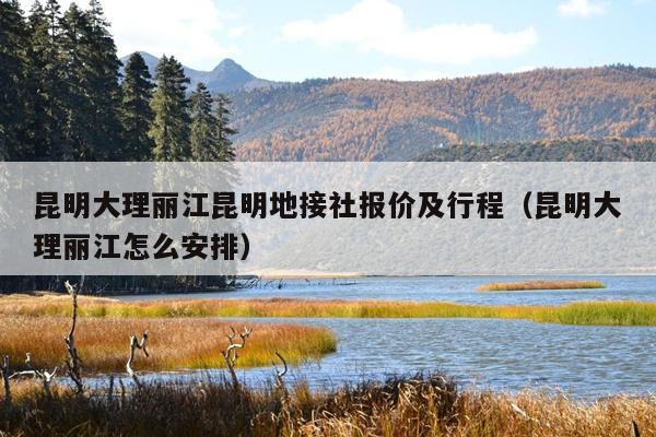 昆明大理丽江昆明地接社报价及行程（昆明大理丽江怎么安排）