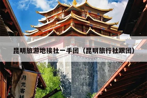 昆明旅游地接社一手团（昆明旅行社跟团）