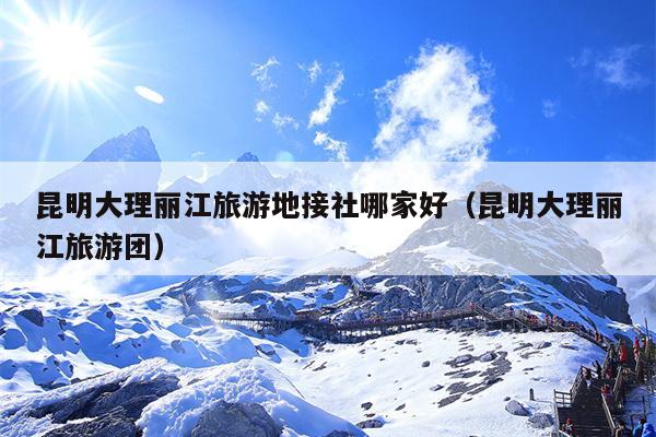 昆明大理丽江旅游地接社哪家好（昆明大理丽江旅游团）