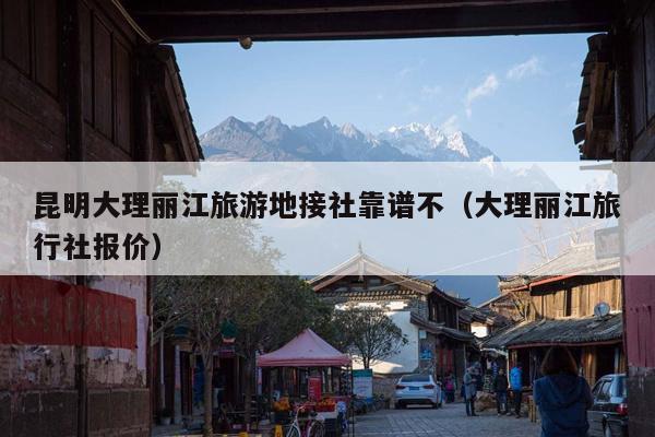 昆明大理丽江旅游地接社靠谱不（大理丽江旅行社报价）