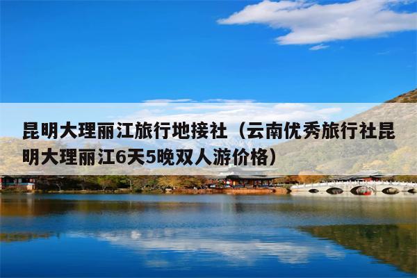 昆明大理丽江旅行地接社（云南优秀旅行社昆明大理丽江6天5晚双人游价格）