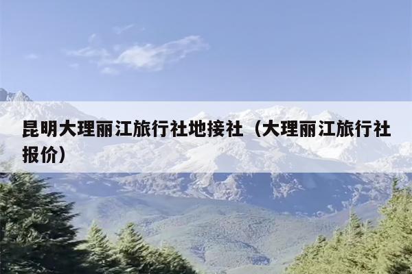 昆明大理丽江旅行社地接社（大理丽江旅行社报价）