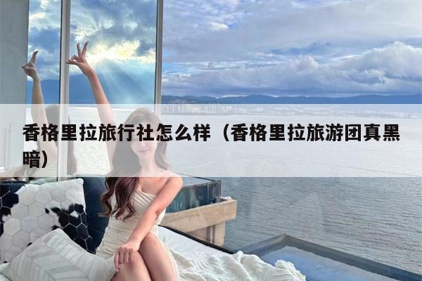 香格里拉旅行社怎么样（香格里拉旅游团真黑暗）