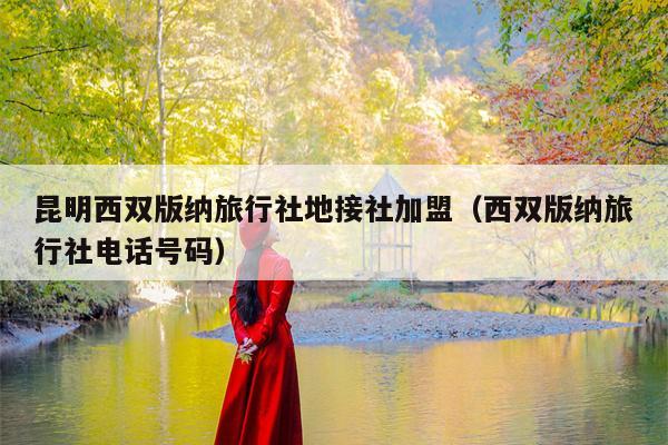 昆明西双版纳旅行社地接社加盟（西双版纳旅行社电话号码）