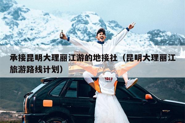 承接昆明大理丽江游的地接社（昆明大理丽江旅游路线计划）