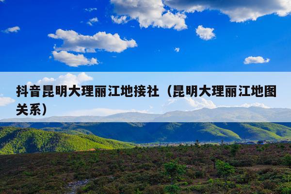 抖音昆明大理丽江地接社（昆明大理丽江地图关系）
