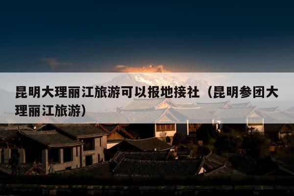 昆明大理丽江旅游可以报地接社（昆明参团大理丽江旅游）