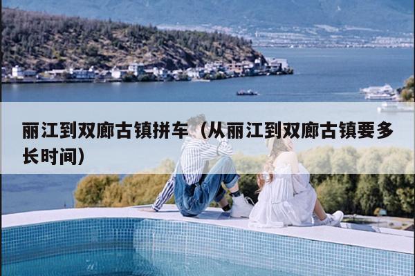 丽江到双廊古镇拼车（从丽江到双廊古镇要多长时间）