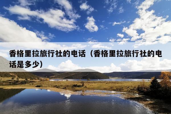 香格里拉旅行社的电话（香格里拉旅行社的电话是多少）