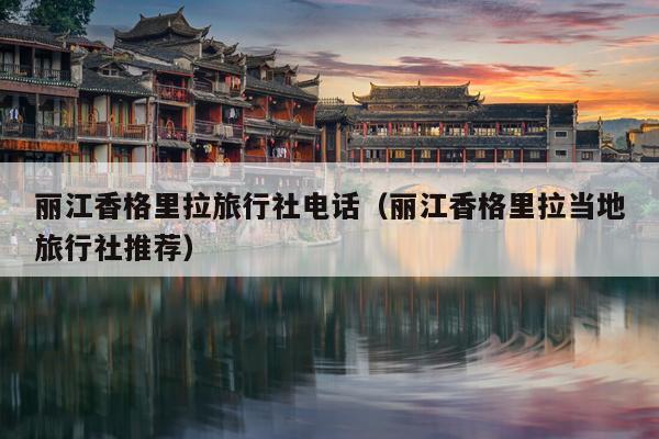 丽江香格里拉旅行社电话（丽江香格里拉当地旅行社推荐）