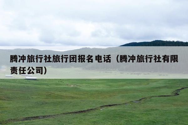 腾冲旅行社旅行团报名电话（腾冲旅行社有限责任公司）