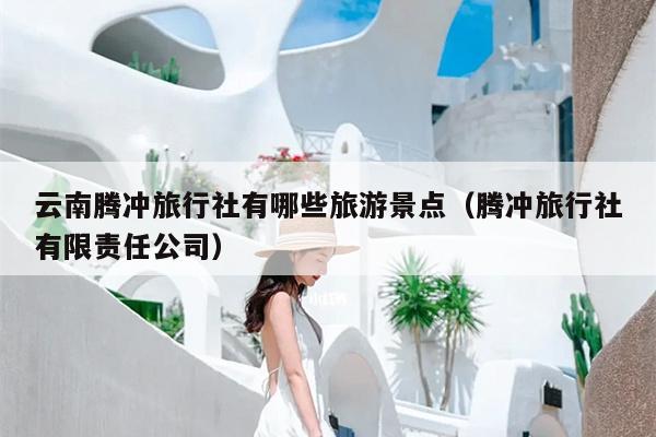 云南腾冲旅行社有哪些旅游景点（腾冲旅行社有限责任公司）