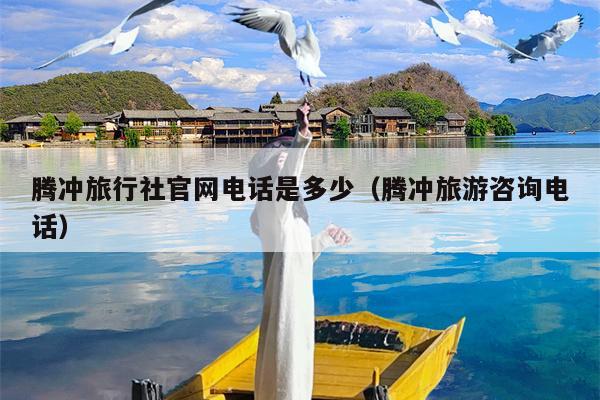 腾冲旅行社官网电话是多少（腾冲旅游咨询电话）