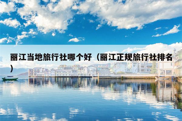 丽江当地旅行社哪个好（丽江正规旅行社排名）