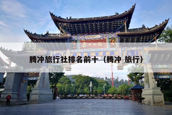 腾冲旅行社排名前十（腾冲 旅行）