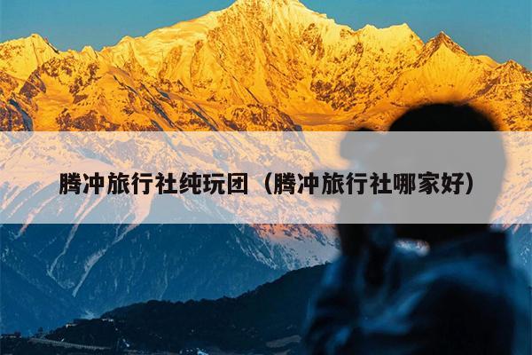 腾冲旅行社纯玩团（腾冲旅行社哪家好）