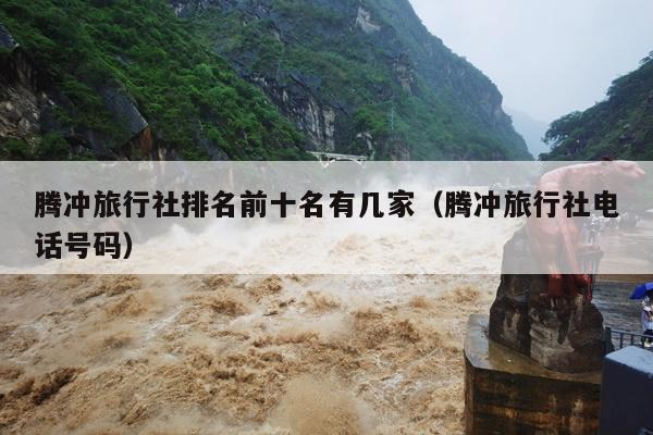 腾冲旅行社排名前十名有几家（腾冲旅行社电话号码）