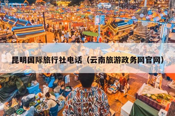 昆明国际旅行社电话（云南旅游政务网官网）