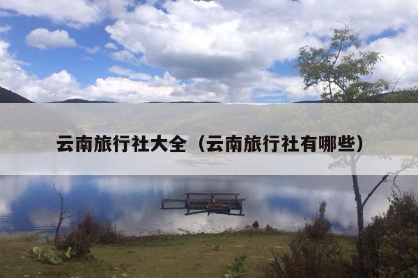 云南旅行社大全（云南旅行社有哪些）