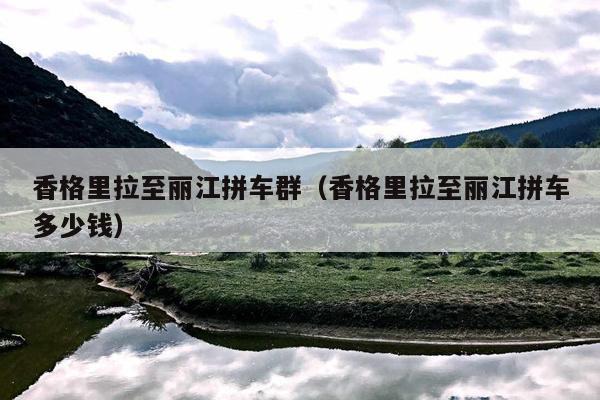 香格里拉至丽江拼车群（香格里拉至丽江拼车多少钱）