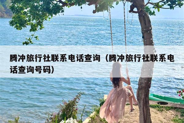 腾冲旅行社联系电话查询（腾冲旅行社联系电话查询号码）