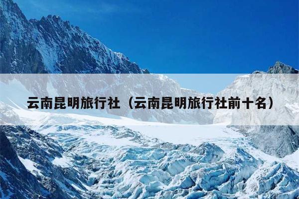 云南昆明旅行社（云南昆明旅行社前十名）